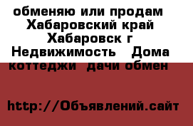 обменяю или продам - Хабаровский край, Хабаровск г. Недвижимость » Дома, коттеджи, дачи обмен   